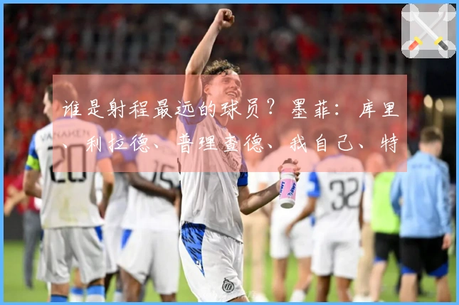 谁是射程最远的球员？墨菲：库里、利拉德、普理查德、我自己、特雷·杨